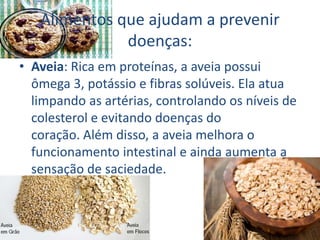 Alimentos que ajudam a prevenir
doenças:
• Aveia: Rica em proteínas, a aveia possui
ômega 3, potássio e fibras solúveis. Ela atua
limpando as artérias, controlando os níveis de
colesterol e evitando doenças do
coração. Além disso, a aveia melhora o
funcionamento intestinal e ainda aumenta a
sensação de saciedade.
 