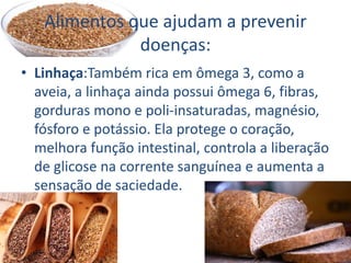 Alimentos que ajudam a prevenir
doenças:
• Linhaça:Também rica em ômega 3, como a
aveia, a linhaça ainda possui ômega 6, fibras,
gorduras mono e poli-insaturadas, magnésio,
fósforo e potássio. Ela protege o coração,
melhora função intestinal, controla a liberação
de glicose na corrente sanguínea e aumenta a
sensação de saciedade.
 
