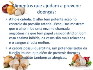 Alimentos que ajudam a prevenir
doenças:
• Alho e cebola: O alho tem potente ação no
controle da pressão arterial. Pesquisas mostram
que o alho inibe uma enzima chamada
angiotensina que tem papel vasoconstrictor. Com
essa enzima inibida, os vasos são mais relaxados
e o sangue circula melhor.
• A cebola possui quercitina, um potencializador da
função imune, que além de prevenir doenças
virais, combate também as alérgicas.
 