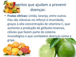 Alimentos que ajudam a prevenir
doenças:
• Frutas cítricas: Limão, laranja, entre outras
Elas são clássicas no reforço à imunidade,
graças à alta concentração de vitamina C, que
aumenta a produção de glóbulos brancos,
células que fazem parte do sistema
imunológico e que combatem doenças como a
gripe.
 