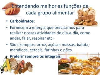 Entendendo melhor as funções de
cada grupo alimentar
• Carboidratos:
• Fornecem a energia que precisamos para
realizar nossas atividades do dia-a-dia, como
andar, falar, respirar etc.
• São exemplos: arroz, açúcar, massas, batata,
mandioca, cereais, farinhas e pães.
• Preferir sempre os integrais
 