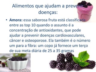 Alimentos que ajudam a prevenir
doenças:
• Amora: essa saborosa fruta está classificada
entre as top 10 quando o assunto é a
concentração de antioxidantes, que pode
ajudar a prevenir doenças cardiovasculares,
câncer e osteoporose. Ela também é o número
um para a fibra: um copo já fornece um terço
de sua meta diária de 25 a 35 gramas
 