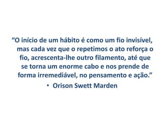 “O início de um hábito é como um fio invisível,
mas cada vez que o repetimos o ato reforça o
fio, acrescenta-lhe outro filamento, até que
se torna um enorme cabo e nos prende de
forma irremediável, no pensamento e ação.”
• Orison Swett Marden
 