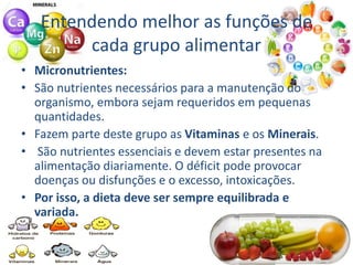 Entendendo melhor as funções de
cada grupo alimentar
• Micronutrientes:
• São nutrientes necessários para a manutenção do
organismo, embora sejam requeridos em pequenas
quantidades.
• Fazem parte deste grupo as Vitaminas e os Minerais.
• São nutrientes essenciais e devem estar presentes na
alimentação diariamente. O déficit pode provocar
doenças ou disfunções e o excesso, intoxicações.
• Por isso, a dieta deve ser sempre equilibrada e
variada.
 