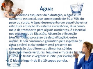 Água:
• Não podemos esquecer da hidratação, a água é um
nutriente essencial, que corresponde de 60 a 75% do
peso do corpo. A água desempenha um papel chave na
estrutura e função do sistema circulatório, atua como
meio de transporte para alguns nutrientes, é essencial
nos processos de Digestão, Absorção e Excreção
(Auxiliando no processo de detoxificação), entre
outros. O seu consumo é garantido pela ingestão de
água potável e ela também está presente na
composição dos diferentes alimentos sólidos
(principalmente verduras, legumes e frutas) e líquidos
(sucos de frutas e vegetais e leite, por exemplo).
• O ideal é ingerir de 8 a 10 copos por dia.
 