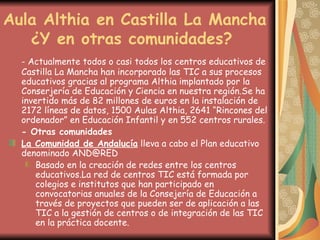 Aula Althia en Castilla La Mancha   ¿Y en otras comunidades? - Actualmente todos o casi todos los centros educativos de Castilla La Mancha han incorporado las TIC a sus procesos educativos gracias al programa Althia implantado por la Conserjería de Educación y Ciencia en nuestra región.Se ha invertido más de 82 millones de euros en la instalación de 2172 líneas de datos, 1500 Aulas Althia, 2641 “Rincones del ordenador” en Educación Infantil y en 552 centros rurales. - Otras comunidades La Comunidad de Andalucía  lleva a cabo el Plan educativo denominado AND@RED  Basado en la creación de redes entre los centros educativos.La red de centros TIC está formada por colegios e institutos que han participado en convocatorias anuales de la Consejería de Educación a través de proyectos que pueden ser de aplicación a las TIC a la gestión de centros o de integración de las TIC en la práctica docente.  