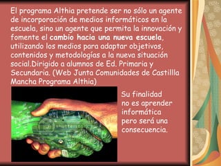 El programa Althia pretende ser no sólo un agente de incorporación de medios informáticos en la escuela, sino un agente que permita la innovación y fomente el  cambio hacia una nueva escuela , utilizando los medios para adaptar objetivos, contenidos y metodologías a la nueva situación social. Dirigido a alumnos de Ed. Primaria y Secundaria.   (Web Junta Comunidades de Castillla Mancha Programa Althia)    Su finalidad    no es aprender    informática    pero será una    consecuencia.  