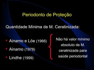 Periodonto de ProteçãoPeriodonto de Proteção
Quantidade Mínima de M. Ceratinizada:Quantidade Mínima de M. Ceratinizada:
 Ainamo e LöeAinamo e Löe (1966)(1966)
 AinamoAinamo (1978)(1978)
 LindheLindhe (1999)(1999)
Não há valor mínimo
absoluto de M.
ceratinizada para
saúde periodontal
 