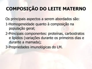 COMPOSIÇÃO DO LEITE MATERNO

Os principais aspectos a serem abordados são:
1-Homogeneidade quanto à composição na
  população geral;
2-Principais componentes: proteínas, carboidratos
  e lipídios (variações durante os primeiros dias e
  durante a mamada);
3-Propriedades imunológicas do LM.
 