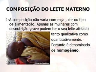 COMPOSIÇÃO DO LEITE MATERNO

1-A composição não varia com raça , cor ou tipo
  de alimentação. Apenas as mulheres com
  desnutrição grave podem ter o seu leite afetado
                          tanto qualitativa como
                          quantitativamente.
                          Portanto é denominado
                          de homogêneo.
 