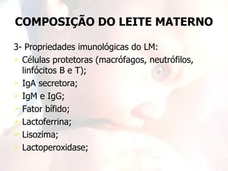 COMPOSIÇÃO DO LEITE MATERNO

3- Propriedades imunológicas do LM:
 Células protetoras (macrófagos, neutrófilos,
  linfócitos B e T);
 IgA secretora;
 IgM e IgG;
 Fator bífido;
 Lactoferrina;
 Lisozima;
 Lactoperoxidase;
 
