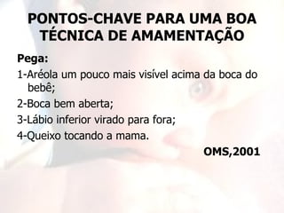 PONTOS-CHAVE PARA UMA BOA
   TÉCNICA DE AMAMENTAÇÃO
Pega:
1-Aréola um pouco mais visível acima da boca do
  bebê;
2-Boca bem aberta;
3-Lábio inferior virado para fora;
4-Queixo tocando a mama.
                                     OMS,2001
 