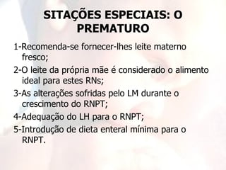 SITAÇÕES ESPECIAIS: O
            PREMATURO
1-Recomenda-se fornecer-lhes leite materno
  fresco;
2-O leite da própria mãe é considerado o alimento
  ideal para estes RNs;
3-As alterações sofridas pelo LM durante o
  crescimento do RNPT;
4-Adequação do LH para o RNPT;
5-Introdução de dieta enteral mínima para o
  RNPT.
 
