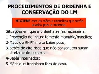 PROCEDIMENTOS DE ORDENHA E
    CONSERVAÇÃO DO LM
     HIGIENE com as mãos e utensílios que serão
             usados para a ordenha.

Situações em que a ordenha se faz necessária:
1-Prevenção de ingurgitamento mamário/mastites;
2-Mães de RNPT muito baixo peso;
3-Bebês de alto risco que não conseguem sugar
   diretamente no seio;
4-Bebês internados;
5-Mães que trabalham fora de casa.
 
