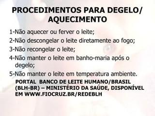 PROCEDIMENTOS PARA DEGELO/
       AQUECIMENTO
1-Não aquecer ou ferver o leite;
2-Não descongelar o leite diretamente ao fogo;
3-Não recongelar o leite;
4-Não manter o leite em banho-maria após o
  degelo;
5-Não manter o leite em temperatura ambiente.
  PORTAL BANCO DE LEITE HUMANO/BRASIL
  (BLH-BR) – MINISTÉRIO DA SAÚDE, DISPONÍVEL
  EM WWW.FIOCRUZ.BR/REDEBLH
 