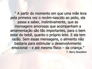 “ A partir do momento em que uma mãe leva
pela primeira vez o recém-nascido ao peito, ela
     passa a saber, instintivamente, que as
   mensagens amorosas que acompanham a
amamentação são tão importantes, para o bem
estar do bebê, quanto o próprio leite. E ela tem
 razão. Sem essas mensagens, o alimento não
   bastaria para estimular o desenvolvimento
 emocional – e até mesmo físico – da criança.”
                                   T. Berry Brazelton
 
