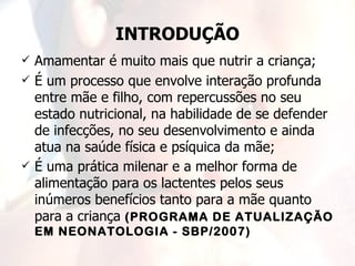 INTRODUÇÃO
   Amamentar é muito mais que nutrir a criança;
   É um processo que envolve interação profunda
    entre mãe e filho, com repercussões no seu
    estado nutricional, na habilidade de se defender
    de infecções, no seu desenvolvimento e ainda
    atua na saúde física e psíquica da mãe;
   É uma prática milenar e a melhor forma de
    alimentação para os lactentes pelos seus
    inúmeros benefícios tanto para a mãe quanto
    para a criança (PROGRAMA DE ATUALIZAÇÃO
    EM NEONATOLOGIA - SBP/2007)
 