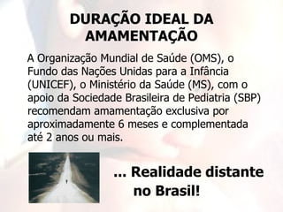 DURAÇÃO IDEAL DA
         AMAMENTAÇÃO
A Organização Mundial de Saúde (OMS), o
Fundo das Nações Unidas para a Infância
(UNICEF), o Ministério da Saúde (MS), com o
apoio da Sociedade Brasileira de Pediatria (SBP)
recomendam amamentação exclusiva por
aproximadamente 6 meses e complementada
até 2 anos ou mais.


                 ... Realidade distante
                     no Brasil!
 
