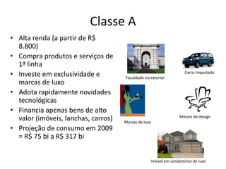 Classe A
• Alta renda (a partir de R$
  8.800)
• Compra produtos e serviços de
  1ª linha
• Investe em exclusividade e         Faculdade no exterior
                                                                   Carro importado

  marcas de luxo
• Adota rapidamente novidades
  tecnológicas
• Financia apenas bens de alto
                                                                Móveis de design
  valor (imóveis, lanchas, carros)   Marcas de luxo
• Projeção de consumo em 2009
  = R$ 75 bi a R$ 317 bi


                                                  Imóvel em condomínio de luxo
 