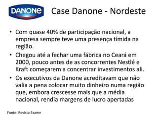 Case Danone - Nordeste

 • Com quase 40% de participação nacional, a
   empresa sempre teve uma presença tímida na
   região.
 • Chegou até a fechar uma fábrica no Ceará em
   2000, pouco antes de as concorrentes Nestlé e
   Kraft começarem a concentrar investimentos ali.
 • Os executivos da Danone acreditavam que não
   valia a pena colocar muito dinheiro numa região
   que, embora crescesse mais que a média
   nacional, rendia margens de lucro apertadas
Fonte: Revista Exame
 