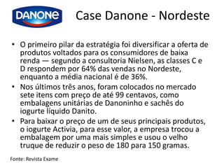 Case Danone - Nordeste
• O primeiro pilar da estratégia foi diversificar a oferta de
  produtos voltados para os consumidores de baixa
  renda — segundo a consultoria Nielsen, as classes C e
  D respondem por 64% das vendas no Nordeste,
  enquanto a média nacional é de 36%.
• Nos últimos três anos, foram colocados no mercado
  sete itens com preço de até 99 centavos, como
  embalagens unitárias de Danoninho e sachês do
  iogurte líquido Danito.
• Para baixar o preço de um de seus principais produtos,
  o iogurte Activia, para esse valor, a empresa trocou a
  embalagem por uma mais simples e usou o velho
  truque de reduzir o peso de 180 para 150 gramas.
Fonte: Revista Exame
 