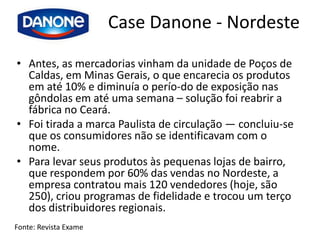 Case Danone - Nordeste
• Antes, as mercadorias vinham da unidade de Poços de
  Caldas, em Minas Gerais, o que encarecia os produtos
  em até 10% e diminuía o perío-do de exposição nas
  gôndolas em até uma semana – solução foi reabrir a
  fábrica no Ceará.
• Foi tirada a marca Paulista de circulação — concluiu-se
  que os consumidores não se identificavam com o
  nome.
• Para levar seus produtos às pequenas lojas de bairro,
  que respondem por 60% das vendas no Nordeste, a
  empresa contratou mais 120 vendedores (hoje, são
  250), criou programas de fidelidade e trocou um terço
  dos distribuidores regionais.
Fonte: Revista Exame
 