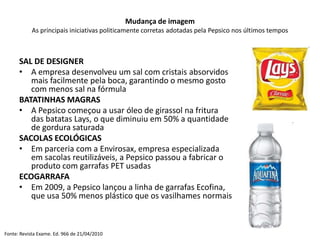 Mudança de imagem
           As principais iniciativas politicamente corretas adotadas pela Pepsico nos últimos tempos



      SAL DE DESIGNER
      • A empresa desenvolveu um sal com cristais absorvidos
         mais facilmente pela boca, garantindo o mesmo gosto
         com menos sal na fórmula
      BATATINHAS MAGRAS
      • A Pepsico começou a usar óleo de girassol na fritura
         das batatas Lays, o que diminuiu em 50% a quantidade
         de gordura saturada
      SACOLAS ECOLÓGICAS
      • Em parceria com a Envirosax, empresa especializada
         em sacolas reutilizáveis, a Pepsico passou a fabricar o
         produto com garrafas PET usadas
      ECOGARRAFA
      • Em 2009, a Pepsico lançou a linha de garrafas Ecofina,
         que usa 50% menos plástico que os vasilhames normais



Fonte: Revista Exame. Ed. 966 de 21/04/2010
 
