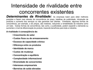 Intensidade de rivalidade entre
         concorrentes existentes
Determinantes da Rivalidade:                             As empresas lutam para obter melhores
posições e fazem isso através de concorrência de preço, batalhas de publicidade, introdução de
produtos e aumento dos serviços ou das garantias dos clientes. Entretanto, algumas formas de
concorrência, por exemplo, a de preços, são instáveis, reduzindo a rentabilidade da indústria como
um todo. Outras formas de concorrência, tais como, a publicidade, podem expandir a demanda ou
aumentar o nível de diferenciação do produto, trazendo benefícios para toda a indústria.

A rivalidade é conseqüência de:
      • Crescimento do setor
      • Custos fixos ou de armazenamento
      • Excesso de capacidade crônica
      • Diferença entre os produtos
      • Identidade de marca
      • Custos de mudança
      • Concentração e equilíbrio
      • Complexidade informacional
      • Diversidade de concorrentes
      • Interesses empresariais
      • Barreiras de saída elevadas
 