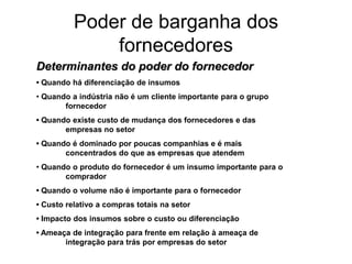 Poder de barganha dos
              fornecedores
Determinantes do poder do fornecedor
• Quando há diferenciação de insumos
• Quando a indústria não é um cliente importante para o grupo
       fornecedor
• Quando existe custo de mudança dos fornecedores e das
       empresas no setor
• Quando é dominado por poucas companhias e é mais
       concentrados do que as empresas que atendem
• Quando o produto do fornecedor é um insumo importante para o
       comprador
• Quando o volume não é importante para o fornecedor
• Custo relativo a compras totais na setor
• Impacto dos insumos sobre o custo ou diferenciação
• Ameaça de integração para frente em relação à ameaça de
       integração para trás por empresas do setor
 