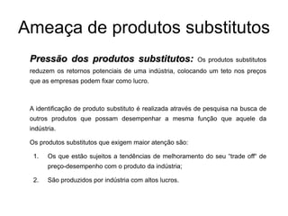 Ameaça de produtos substitutos
 Pressão dos produtos substitutos:                        Os produtos substitutos
 reduzem os retornos potenciais de uma indústria, colocando um teto nos preços
 que as empresas podem fixar como lucro.



 A identificação de produto substituto é realizada através de pesquisa na busca de
 outros produtos que possam desempenhar a mesma função que aquele da
 indústria.

 Os produtos substitutos que exigem maior atenção são:

  1.   Os que estão sujeitos a tendências de melhoramento do seu “trade off“ de
       preço-desempenho com o produto da indústria;

  2.   São produzidos por indústria com altos lucros.
 