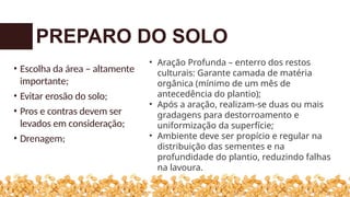 • Escolha da área – altamente
importante;
• Evitar erosão do solo;
• Pros e contras devem ser
levados em consideração;
• Drenagem;
PREPARO DO SOLO
• Aração Profunda – enterro dos restos
culturais: Garante camada de matéria
orgânica (mínimo de um mês de
antecedência do plantio);
• Após a aração, realizam-se duas ou mais
gradagens para destorroamento e
uniformização da superfície;
• Ambiente deve ser propício e regular na
distribuição das sementes e na
profundidade do plantio, reduzindo falhas
na lavoura.
 