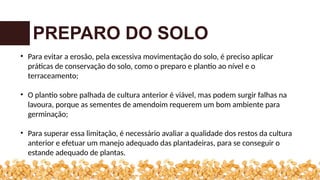 PREPARO DO SOLO
• Para evitar a erosão, pela excessiva movimentação do solo, é preciso aplicar
práticas de conservação do solo, como o preparo e plantio ao nível e o
terraceamento;
• O plantio sobre palhada de cultura anterior é viável, mas podem surgir falhas na
lavoura, porque as sementes de amendoim requerem um bom ambiente para
germinação;
• Para superar essa limitação, é necessário avaliar a qualidade dos restos da cultura
anterior e efetuar um manejo adequado das plantadeiras, para se conseguir o
estande adequado de plantas.
 