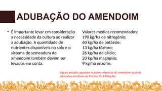 ADUBAÇÃO DO AMENDOIM
• É importante levar em consideração
a necessidade da cultura ao realizar
a adubação. A quantidade de
nutrientes disponíveis no solo e o
sistema de semeadura do
amendoim também devem ser
levados em conta.
Valores médios recomendados:
190 kg/ha de nitrogênio;
60 kg/ha de potássio;
13 kg/ha fósforo;
26 kg/ha de cálcio;
20 kg/ha magnésio;
9 kg/ha enxofre.
Alguns estudos apontam maiores respostas do amendoim quando
adubado com doses de P entre 35 3 80 kg/ha.
 