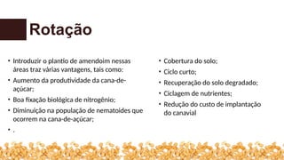 Rotação
• Introduzir o plantio de amendoim nessas
áreas traz várias vantagens, tais como:
• Aumento da produtividade da cana-de-
açúcar;
• Boa fixação biológica de nitrogênio;
• Diminuição na população de nematoides que
ocorrem na cana-de-açúcar;
• .
• Cobertura do solo;
• Ciclo curto;
• Recuperação do solo degradado;
• Ciclagem de nutrientes;
• Redução do custo de implantação
do canavial
 