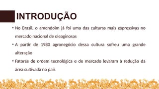 • No Brasil, o amendoim já foi uma das culturas mais expressivas no
mercado nacional de oleaginosas
• A partir de 1980 agronegócio dessa cultura sofreu uma grande
alteração
• Fatores de ordem tecnológica e de mercado levaram à redução da
área cultivada no país
INTRODUÇÃO
 