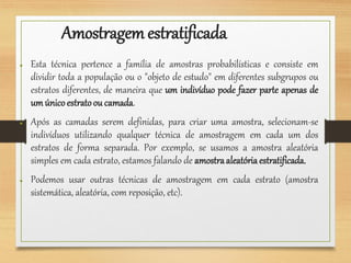 Amostragemestratificada
● Esta técnica pertence a família de amostras probabilísticas e consiste em
dividir toda a população ou o "objeto de estudo" em diferentes subgrupos ou
estratos diferentes, de maneira que um indivíduo pode fazer parte apenas de
um únicoestratoou camada.
● Após as camadas serem definidas, para criar uma amostra, selecionam-se
indivíduos utilizando qualquer técnica de amostragem em cada um dos
estratos de forma separada. Por exemplo, se usamos a amostra aleatória
simples em cada estrato, estamos falando de amostraaleatóriaestratificada.
● Podemos usar outras técnicas de amostragem em cada estrato (amostra
sistemática, aleatória, com reposição, etc).
 