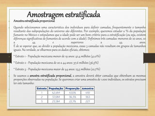 Amostragemestratificada
● Amostraestratificadaproporcional
● Quando selecionamos uma característica dos indivíduos para definir camadas, frequentemente o tamanho
resultante das subpopulações do universo são diferentes. Por exemplo, queremos estudar a % da população
fumante no México e estipulamos que a idade pode ser um bom critério para a estratificação (ou seja, existem
diferenças significativas de fumantes de acordo com a idade). Definimos três camadas: menores de 20 anos, 20
a 44 e superiores a 44 anos.
É de se esperar que, ao dividir a população mexicana, essas 3 camadas não resultam em grupos de tamanhos
iguais. Na verdade, se olharmos para os dados oficiais, obtemos:
● * Estrato 1 - População mexicana menor de 19 anos: 42,4 milhões (41,0%)
● * Estrato 2 - População mexicana de 20 a 44 anos: 37,6 milhões (36,3%)
● * Estrato 3 - População mexicana maior de 44 anos: 23,5 milhões (22,7%)
● Se usamos a amostra estratificada proporcional, a amostra deverá obter camadas que obtenham as mesmas
proporções observadas na população. Se queremos criar uma amostra de 1.000 indivíduos, os estratos precisam
ter este tamanho:
●
 