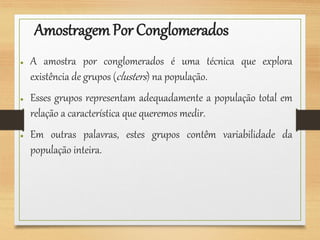 AmostragemPor Conglomerados
● A amostra por conglomerados é uma técnica que explora
existência de grupos (clusters) na população.
● Esses grupos representam adequadamente a população total em
relação a característica que queremos medir.
● Em outras palavras, estes grupos contêm variabilidade da
população inteira.
 