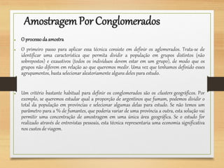 AmostragemPor Conglomerados
● O processodaamostra
● O primeiro passo para aplicar essa técnica consiste em definir os aglomerados. Trata-se de
identificar uma característica que permita dividir a população em grupos distintos (não
sobrepostos) e exaustivos (todos os indivíduos devem estar em um grupo), de modo que os
grupos não diferem em relação ao que queremos medir. Uma vez que tenhamos definido esses
agrupamentos, basta selecionar aleatoriamente alguns deles para estudo.
● Um critério bastante habitual para definir os conglomerados são os clusters geográficos. Por
exemplo, se queremos estudar qual a proporção de argentinos que fumam, podemos dividir o
total da população em províncias e selecionar algumas delas para estudo. Se não temos um
parâmetro para a % de fumantes, que poderia variar de uma província a outra, esta solução vai
permitir uma concentração de amostragem em uma única área geográfica. Se o estudo for
realizado através de entrevistas pessoais, esta técnica representaria uma economia significativa
nos custos de viagem.
 