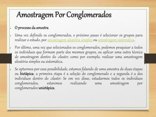 AmostragemPor Conglomerados
● O processoda amostra
● Uma vez definido os conglomerados, o próximo passo é selecionar os grupos para
realizar o estudo, por amostragem aleatória simples ou amostragem sistemática.
● Por último, uma vez que selecionados os conglomerados, podemos pesquisar a todos
os indivíduos que formam parte dos mesmos grupos, ou aplicar uma outra técnica
de amostragem dentro do cluster, como por exemplo, realizar uma amostragem
aleatória simples ou sistemática.
● Se optarmos por essa possibilidade, estamos falando de uma amostra de duas etapas
ou bietápica: a primeira etapa é a seleção do conglomerado e a segunda é a dos
indivíduos dentro do cluster. Se em vez disso, estudarmos todos os indivíduos
conglomerados, estaremos realizando uma amostragem por
conglomerados unietápica.
 