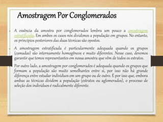 AmostragemPor Conglomerados
● A essência da amostra por conglomerados lembra um pouco a amostragem
estratificada. Em ambos os casos nós dividimos a população em grupos. No entanto,
os princípios posteriores das duas técnicas são opostos.
● A amostragem estratificada é particularmente adequada quando os grupos
(camadas) são internamente homogêneos e muito diferentes. Nesse caso, devemos
garantir que temos representantes em nossa amostra que vêm de todos os estratos.
● Por outro lado, a amostragem por conglomerados é adequada quando os grupos que
formam a população são muito semelhantes entre si, por isso não há grande
diferença entre estudar indivíduos em um grupo ou de outro. É por isso que, embora
ambas as técnicas dividem a população (estratos ou aglomerados), o processo de
seleção dos indivíduos é radicalmente diferente.
 
