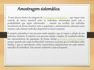 Amostragemsistemática
● É uma técnica dentro da categoria de amostragem probabilística – que requer certo
controle do marco amostral entre os indivíduos selecionados junto com a
probabilidade que sejam selecionados – consiste em escolher um indivíduo
inicialmente de forma aleatória entre a população e, posteriormente, selecionar para
amostra cada enésimo indivíduo disponível no marco amostral.
● A amostra sistemática é um processo muito simples e que só requer a seleção de um
indivíduo aleatório. O restante é um processo rápido e simples. Os resultados obtidos
são representativos da população, de forma similar a amostra aleatória simples,
sempre quando não exista nenhum fator intrínseco na forma que os indivíduos estão
listados e que se reproduzam certas características populacionais em cada número
especifico de indivíduos. Esse sucesso realmente é pouco frequente.
 