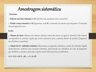 Amostragemsistemática
● Oprocesso
● 1- Elaborarumalistaordenadados N indivíduos da população (marco amostral).
● 2- Dividir o marco amostral em N fragmentos, onde N é o tamanho da amostra que desejamos. O tamanho
desses fragmentos será:
● K=N/n
● 3- Número de inicio: obtemos um número aleatório inteiro A, menor ou igual ao intervalo. Este número
corresponderá ao primeiro sujeito que iremos selecionar para a amostra dentro do primeiro fragmento
que dividimos a população.
● 4- Seleção dos N-1 indivíduos restantes: Selecionamos os seguintes indivíduos a partir do indivíduo elegido
aleatoriamente, mediante uma sucessão aritmética, selecionando aos indivíduos do resto do fragmento
que dividimos a amostra, onde está o sujeito inicial. Selecionaremos os indivíduos:
● A, A + K,A + 2K,A + 3K,....,A + (n-1)K
 