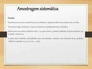 Amostragemsistemática
●
● Exemplo:
● Suponhamos um marco amostral de 5.000 indivíduos e desejamos obter uma amostra com 100 deles.
● Em primeiro lugar, dividimos o marco amostral em 100 fragmentos de 50 indivíduos.
● Selecionamos um número aleatório entre 1 e 50 para extrair o primeiro indivíduo de forma aleatória: por
exemplo o número 24.
● A partir deste indivíduo, está definida como será extraída a amostra, com intervalos de 50 unidades,
conforme a equação:24, 74, 124, 174, …, 4.974
 