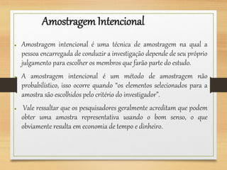 AmostragemIntencional
● Amostragem intencional é uma técnica de amostragem na qual a
pessoa encarregada de conduzir a investigação depende de seu próprio
julgamento para escolher os membros que farão parte do estudo.
● A amostragem intencional é um método de amostragem não
probabilístico, isso ocorre quando “os elementos selecionados para a
amostra são escolhidos pelo critério do investigador”.
● Vale ressaltar que os pesquisadores geralmente acreditam que podem
obter uma amostra representativa usando o bom senso, o que
obviamente resulta em economia de tempo e dinheiro.
 