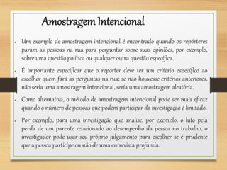 AmostragemIntencional
● Um exemplo de amostragem intencional é encontrado quando os repórteres
param as pessoas na rua para perguntar sobre suas opiniões, por exemplo,
sobre uma questão política ou qualquer outra questão específica.
● É importante especificar que o repórter deve ter um critério específico ao
escolher quem fará as perguntas na rua; se não houvesse critérios anteriores,
não seria uma amostragem intencional, seria uma amostragem aleatória.
● Como alternativa, o método de amostragem intencional pode ser mais eficaz
quando o número de pessoas que podem participar da investigação é limitado.
● Por exemplo, para uma investigação que analise, por exemplo, o luto pela
perda de um parente relacionado ao desempenho da pessoa no trabalho, o
investigador pode usar seu próprio julgamento para escolher se é prudente
que a pessoa participe ou não de uma entrevista profunda.
 