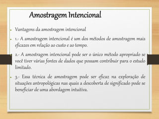 AmostragemIntencional
● Vantagens da amostragem intencional
● 1.- A amostragem intencional é um dos métodos de amostragem mais
eficazes em relação ao custo e ao tempo.
● 2.- A amostragem intencional pode ser o único método apropriado se
você tiver várias fontes de dados que possam contribuir para o estudo
limitado.
● 3.- Essa técnica de amostragem pode ser eficaz na exploração de
situações antropológicas nas quais a descoberta de significado pode se
beneficiar de uma abordagem intuitiva.
 