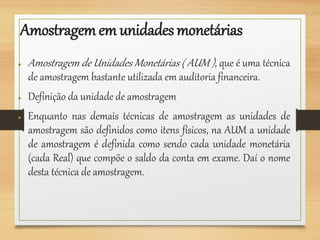 Amostragemem unidades monetárias
● Amostragem de Unidades Monetárias ( AUM ), que é uma técnica
de amostragem bastante utilizada em auditoria financeira.
● Definição da unidade de amostragem
● Enquanto nas demais técnicas de amostragem as unidades de
amostragem são definidos como itens físicos, na AUM a unidade
de amostragem é definida como sendo cada unidade monetária
(cada Real) que compõe o saldo da conta em exame. Daí o nome
desta técnica de amostragem.
 