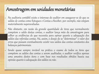 Amostragemem unidades monetárias
● Na auditoria contábil existe o interesse do auditor em assegurar-se de que os
saldos de contas como Estoques e Contas a Receber, por exemplo, não estejam
materialmente superavaliadas.
● Não obstante, em razão da grande quantidade de itens que normalmente
compõem o saldo destas contas, o auditor lança mão da amostragem para
colher as evidências de que necessita para opinar quanto a adequação dos
saldos das referidas contas. Há, assim, o desejo de se “determinar” o valor dos
erros que possam eventualmente existir nos saldos das contas constantes dos
balanços patrimoniais.
● Sendo quase sempre inviável na prática o exame de todos os itens que
compõem os saldos das contas a serem auditadas, o auditor verifica apenas
uma amostra destes itens e com base nos resultados obtidos baseia sua
opinião quanto à adequação dos saldos ou não.
 