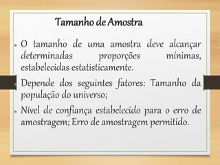 Tamanho de Amostra
● O tamanho de uma amostra deve alcançar
determinadas proporções mínimas,
estabelecidas estatisticamente.
● Depende dos seguintes fatores: Tamanho da
população do universo;
● Nível de confiança estabelecido para o erro de
amostragem; Erro de amostragem permitido.
 